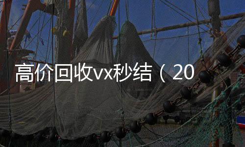 高价回收vx秒结24小时在线回收vx（2021高价回收vx秒结）